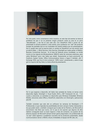 Por otra parte, como comentamos entre nosotros, en este tipo de eventos se tiene el
problema de que si no se presenta ningún producto nuevo la cosa es un poco
“descafeinada”, y ese fue el caso este año. Con SharePoint 2010 a punto de ser
presentado la semana posterior a este evento, poco podíamos ver “real” del producto
excepto las pantallas que se nos mostraban de manera estática por los presentadores.
Eso sí, queda claro que se avecina todo un cambio en SharePoint con esa versión (que
ya está en Beta….): Word Services, Visio Services, Silverlight por todas partes, el Ribbon,
Business Connectivity Services… En el área de Sistemas pocas novedades, se incidía
mucho en las mejoras de WindowsServer 2008 R2 sobre las versiones anteriores, pero
sobre Windows7 poco más había que añadir. Nuevamente se hacía promoción de
Forefront, System Center, Office Communications Server e Hyper-V también. ¡Ah! Y
Exchange 2010, que fue el único producto “100% nuevo” presentando y sobre el que
giró la mayoría del Key Note, la charla oficial de presentación.




Por lo que respecta a desarrollo, ahí había más variedad de charlas, en temas como
desarrollos Ágiles, Silverlight 3, Visual Studio 2010 y .NET Framework 4.0, etc.. Y en
cuanto a soluciones, se centraban en desarrollos para Windows Embedded, Windows
Mobile, soluciones sobre Office y SharePoint, desarrollos con SilverLight y aplicaciones
para BI.

También comentar que este año se unificaron las semanas de Developers e IT
Professionals, lo que mejoraba las posibilidades de tener siempre charlas interesantes a
las que poder asistir, y también consiguió que la salas de los Partners y de Microsoft se
encontraran más llena que nunca, con lo que es de suponer que algunos de ellos
habrían conseguido hacer un buen negocio o listas de contactos. Los puestos de los
diversos equipos de Microsoft siempre tenían gente preguntado a los profesionales de
“la casa” sobre aspectos o problemas concretos de los productos presentados, desde
Communications Server o MOSS a Azure, Embedded, el equipo de MS Labs, etc..
 