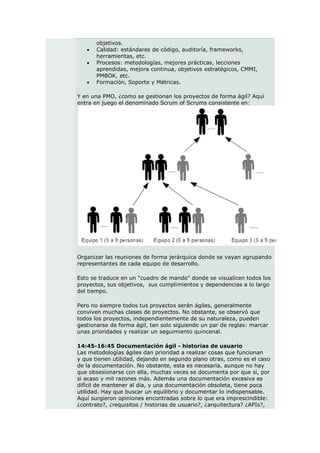 objetivos.
      Calidad: estándares de código, auditoría, frameworks,
       herramientas, etc.
      Procesos: metodologías, mejores prácticas, lecciones
       aprendidas, mejora continua, objetivos estratégicos, CMMI,
       PMBOK, etc.
      Formación, Soporte y Métricas.

Y en una PMO, ¿como se gestionan los proyectos de forma ágil? Aquí
entra en juego el denominado Scrum of Scrums consistente en:




Organizar las reuniones de forma jerárquica donde se vayan agrupando
representantes de cada equipo de desarrollo.

Esto se traduce en un “cuadro de mando” donde se visualicen todos los
proyectos, sus objetivos, sus cumplimientos y dependencias a lo largo
del tiempo.

Pero no siempre todos tus proyectos serán ágiles, generalmente
conviven muchas clases de proyectos. No obstante, se observó que
todos los proyectos, independientemente de su naturaleza, pueden
gestionarse de forma ágil, tan solo siguiendo un par de reglas: marcar
unas prioridades y realizar un seguimiento quincenal.

14:45-16:45 Documentación ágil - historias de usuario
Las metodologías ágiles dan prioridad a realizar cosas que funcionan
y que tienen utilidad, dejando en segundo plano otras, como es el caso
de la documentación. No obstante, esta es necesaria, aunque no hay
que obsesionarse con ella, muchas veces se documenta por que si, por
si acaso y mil razones más. Además una documentación excesiva es
difícil de mantener al día, y una documentación obsoleta, tiene poca
utilidad. Hay que buscar un equilibrio y documentar lo indispensable.
Aquí surgieron opiniones encontradas sobre lo que era imprescindible:
¿contrato?, ¿requisitos / historias de usuario?, ¿arquitectura? ¿APIs?,
 