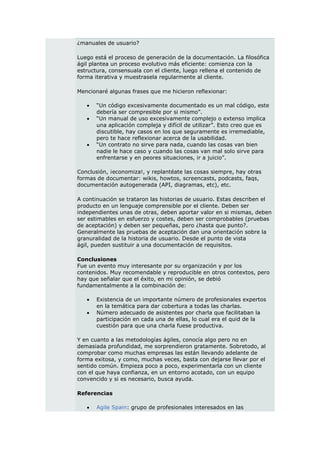 ¿manuales de usuario?

Luego está el proceso de generación de la documentación. La filosófica
ágil plantea un proceso evolutivo más eficiente: comienza con la
estructura, consensuala con el cliente, luego rellena el contenido de
forma iterativa y muestrasela regularmente al cliente.

Mencionaré algunas frases que me hicieron reflexionar:

      “Un código excesivamente documentado es un mal código, este
       debería ser compresible por si mismo”.
      “Un manual de uso excesivamente complejo o extenso implica
       una aplicación compleja y difícil de utilizar”. Esto creo que es
       discutible, hay casos en los que seguramente es irremediable,
       pero te hace reflexionar acerca de la usabilidad.
      “Un contrato no sirve para nada, cuando las cosas van bien
       nadie le hace caso y cuando las cosas van mal solo sirve para
       enfrentarse y en peores situaciones, ir a juicio”.

Conclusión, ¡economiza!, y replantéate las cosas siempre, hay otras
formas de documentar: wikis, howtos, screencasts, podcasts, faqs,
documentación autogenerada (API, diagramas, etc), etc.

A continuación se trataron las historias de usuario. Estas describen el
producto en un lenguaje comprensible por el cliente. Deben ser
independientes unas de otras, deben aportar valor en si mismas, deben
ser estimables en esfuerzo y costes, deben ser comprobables (pruebas
de aceptación) y deben ser pequeñas, pero ¿hasta que punto?.
Generalmente las pruebas de aceptación dan una orientación sobre la
granuralidad de la historia de usuario. Desde el punto de vista
ágil, pueden sustituir a una documentación de requisitos.

Conclusiones
Fue un evento muy interesante por su organización y por los
contenidos. Muy recomendable y reproducible en otros contextos, pero
hay que señalar que el éxito, en mi opinión, se debió
fundamentalmente a la combinación de:

      Existencia de un importante número de profesionales expertos
       en la temática para dar cobertura a todas las charlas.
      Número adecuado de asistentes por charla que facilitaban la
       participación en cada una de ellas, lo cual era el quid de la
       cuestión para que una charla fuese productiva.

Y en cuanto a las metodologías ágiles, conocía algo pero no en
demasiada profundidad, me sorprendieron gratamente. Sobretodo, al
comprobar como muchas empresas las están llevando adelante de
forma exitosa, y como, muchas veces, basta con dejarse llevar por el
sentido común. Empieza poco a poco, experimentarla con un cliente
con el que haya confianza, en un entorno acotado, con un equipo
convencido y si es necesario, busca ayuda.

Referencias

      Agile Spain: grupo de profesionales interesados en las
 