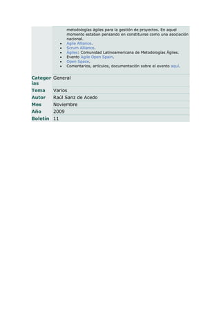 metodologías ágiles para la gestión de proyectos. En aquel
                 momento estaban pensando en constituirse como una asociación
                 nacional.
                Agile Alliance.
                Scrum Alliance.
                Ágiles: Comunidad Latinoamericana de Metodologías Ágiles.
                Evento Agile Open Spain.
                Open Space.
                Comentarios, artículos, documentación sobre el evento aquí.


Categor General
ías
Tema    Varios
Autor   Raúl Sanz de Acedo
Mes     Noviembre
Año     2009
Boletín 11
 