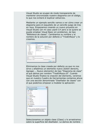 Visual Studio se ocupan de modo transparente de
mantener sincronizado nuestro diagrama con el código,
lo que nos evitará el duplicar esfuerzos.

Mediante un ejemplo sencillo vamos a ver cómo crear un
diagrama para el esqueleto de un sencillo juego de tres
en raya. Empezamos creando un nuevo proyecto en
Visual Studio (en mi caso usaré C# pero si se quiere se
puede emplear Visual Basic sin problema), de tipo
“Biblioteca de clases”. Cambiamos su nombre y el
nombre de la solución por defecto a “TresEnRaya” y lo
creamos.




Eliminamos la clase creada por defecto ya que no nos
sirve y añadimos un elemento nuevo (botón derecho,
Agregar…, Nuevo elemento) de tipo “Diagrama de clase”
al que damos por nombre “TresEnRaya.cd”. Cuando
Visual Studio finalice la creación del elemento, veremos
que en nuestro Cuadro de Herramientas contamos ahora
con una sección denominada “Diseñador de clases” con
el que podemos empezar a modelar la aplicación:




Seleccionamos un objeto clase (Class) y lo arrastramos
sobre la superficie del diseñador. Le damos de nombre
 
