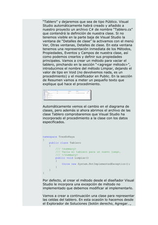 “Tablero” y dejaremos que sea de tipo Público. Visual
Studio automáticamente habrá creado y añadido a
nuestro proyecto un archivo C# de nombre “Tablero.cs”
que contendrá la definición de nuestra clase. Si no
tenemos visible en la parte baja de Visual Studio la
ventana de “Detalles de clase” la activamos con el menú
Ver, Otras ventanas, Detalles de clase. En esta ventana
tenemos una representación inmediata de los Métodos,
Propiedades, Eventos y Campos de nuestra clase, así
como podemos crearlos y definir sus propiedades
principales. Vamos a crear un método para vaciar el
tablero, pinchando en la sección “<agregar método>”,
introducimos el nombre del método Limpiar, dejando el
valor de tipo en Void (no devolvemos nada, es un
procedimiento) y el modificador en Public. En la sección
de Resumen vamos a meter un pequeño texto que
explique qué hace el procedimiento.




Automáticamente vemos el cambio en el diagrama de
clases, pero además si ahora abrimos el archivo de las
clase Tablero comprobaremos que Visual Studio ha
incorporado el procedimiento a la clase con los datos
especificados.



namespace TresEnRaya
{
    public class Tablero
    {
        /// <summary>
        /// Vacía el tablero para un nuevo juego.
        /// </summary>
        public void Limpiar()
        {
            throw new System.NotImplementedException();
        }
    }
}

Por defecto, al crear el método desde el diseñador Visual
Studio le incorpora una excepción de método no
implementado que debemos modificar al implementarlo.

Vamos a crear a continuación una clase para representar
las celdas del tablero. En esta ocasión lo hacemos desde
el Explorador de Soluciones (botón derecho, Agregar…,
 