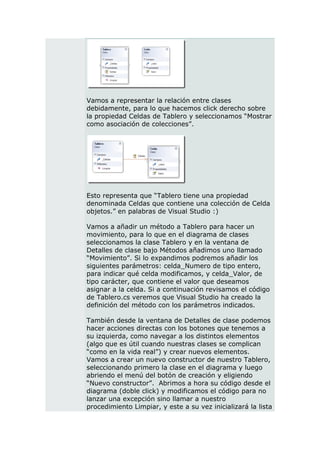 Vamos a representar la relación entre clases
debidamente, para lo que hacemos click derecho sobre
la propiedad Celdas de Tablero y seleccionamos “Mostrar
como asociación de colecciones”.




Esto representa que “Tablero tiene una propiedad
denominada Celdas que contiene una colección de Celda
objetos.” en palabras de Visual Studio :)

Vamos a añadir un método a Tablero para hacer un
movimiento, para lo que en el diagrama de clases
seleccionamos la clase Tablero y en la ventana de
Detalles de clase bajo Métodos añadimos uno llamado
“Movimiento”. Si lo expandimos podremos añadir los
siguientes parámetros: celda_Numero de tipo entero,
para indicar qué celda modificamos, y celda_Valor, de
tipo carácter, que contiene el valor que deseamos
asignar a la celda. Si a continuación revisamos el código
de Tablero.cs veremos que Visual Studio ha creado la
definición del método con los parámetros indicados.

También desde la ventana de Detalles de clase podemos
hacer acciones directas con los botones que tenemos a
su izquierda, como navegar a los distintos elementos
(algo que es útil cuando nuestras clases se complican
“como en la vida real”) y crear nuevos elementos.
Vamos a crear un nuevo constructor de nuestro Tablero,
seleccionando primero la clase en el diagrama y luego
abriendo el menú del botón de creación y eligiendo
“Nuevo constructor”. Abrimos a hora su código desde el
diagrama (doble click) y modificamos el código para no
lanzar una excepción sino llamar a nuestro
procedimiento Limpiar, y este a su vez inicializará la lista
 