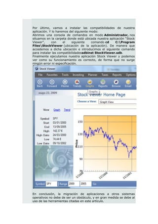 Por último, vamos a instalar las compatibilidades de nuestra
aplicación. Y lo haremos del siguiente modo:
Abrimos una consola de comandos en modo Administrador, nos
situamos en la carpeta donde está ubicada nuestra aplicación “Stock
Viewer”,     con     el    siguiente    comando cd    C:Program
FilesStockViewer (ubicación de la aplicación). De manera que
accedemos a dicha ubicación e introducimos el siguiente comando
para instalar las compatibilidadessdbinst StockViewer.sdb.
Finalmente ejecutamos nuestra aplicación Stock Viewer y podemos
ver como su funcionamiento es correcto, de forma que no surge
ningún error ni especificación.




En conclusión, la migración de aplicaciones a otros sistemas
operativos no debe de ser un obstáculo, y en gran medida se debe al
uso de las herramientas citadas en este artículo.
 