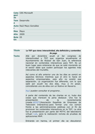Cate CES Microsoft
gorí
as
Tem Desarrollo
a
Auto Raúl Mayo González
r
Mes Mayo
Año 2009
Bole 05
tín




Título     La TDT que viene: interactividad, alta definición y contenidos
                                      de pago
Texto      Allá por diciembre acudí al 3er congreso de
           interactividad y TDT que organiza anualmente el
           Ayuntamiento de Alcázar de San Juan, la referencia
           nacional en contenidos interactivos para TDT. Es un
           buen lugar para enterarse de que se está moviendo en
           el sector dado que suelen participar los agentes más
           relevantes del mundillo.

           Así como el año anterior uno de los días se centró en
           aspectos técnicos mientras que el otro lo hacía en
           aspectos empresariales, este año no existió esa
           separación. La organización fue diferente, con lo que
           opté por acudir los dos días, muy a mi pesar,
           coincidiendo uno de ellos con un festivo en Navarra.

           Aquí pueden consultar el programa .

           A parte del contenido de las charlas en si, hubo dos
           cosas que merecen la pena destacar. Una fue la
           presentación          de          la       recientemente
           creada AEDETI(Asociación Española de Empresas de
           Televisión Interactiva) para formar una voz común
           frente a las administraciones públicas con el fin de
           promover los contenidos interactivos en la TDT. La otra
           fue la presentación por parte del MITYC del laboratorio
           virtual i-Lab, para la realización remota de pruebas de
           aplicaciones MHP.

           Entrando   en   harina,   el   primer   día   se   discutieron
 