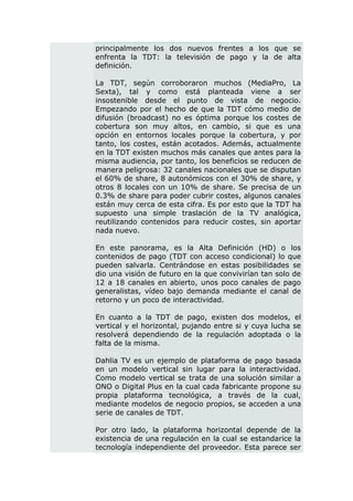 principalmente los dos nuevos frentes a los que se
enfrenta la TDT: la televisión de pago y la de alta
definición.

La TDT, según corroboraron muchos (MediaPro, La
Sexta), tal y como está planteada viene a ser
insostenible desde el punto de vista de negocio.
Empezando por el hecho de que la TDT cómo medio de
difusión (broadcast) no es óptima porque los costes de
cobertura son muy altos, en cambio, si que es una
opción en entornos locales porque la cobertura, y por
tanto, los costes, están acotados. Además, actualmente
en la TDT existen muchos más canales que antes para la
misma audiencia, por tanto, los beneficios se reducen de
manera peligrosa: 32 canales nacionales que se disputan
el 60% de share, 8 autonómicos con el 30% de share, y
otros 8 locales con un 10% de share. Se precisa de un
0.3% de share para poder cubrir costes, algunos canales
están muy cerca de esta cifra. Es por esto que la TDT ha
supuesto una simple traslación de la TV analógica,
reutilizando contenidos para reducir costes, sin aportar
nada nuevo.

En este panorama, es la Alta Definición (HD) o los
contenidos de pago (TDT con acceso condicional) lo que
pueden salvarla. Centrándose en estas posibilidades se
dio una visión de futuro en la que convivirían tan solo de
12 a 18 canales en abierto, unos poco canales de pago
generalistas, vídeo bajo demanda mediante el canal de
retorno y un poco de interactividad.

En cuanto a la TDT de pago, existen dos modelos, el
vertical y el horizontal, pujando entre si y cuya lucha se
resolverá dependiendo de la regulación adoptada o la
falta de la misma.

Dahlia TV es un ejemplo de plataforma de pago basada
en un modelo vertical sin lugar para la interactividad.
Como modelo vertical se trata de una solución similar a
ONO o Digital Plus en la cual cada fabricante propone su
propia plataforma tecnológica, a través de la cual,
mediante modelos de negocio propios, se acceden a una
serie de canales de TDT.

Por otro lado, la plataforma horizontal depende de la
existencia de una regulación en la cual se estandarice la
tecnología independiente del proveedor. Esta parece ser
 