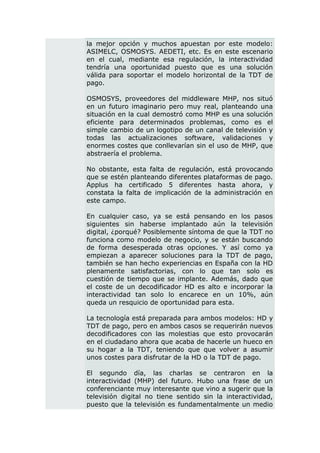 la mejor opción y muchos apuestan por este modelo:
ASIMELC, OSMOSYS. AEDETI, etc. Es en este escenario
en el cual, mediante esa regulación, la interactividad
tendría una oportunidad puesto que es una solución
válida para soportar el modelo horizontal de la TDT de
pago.

OSMOSYS, proveedores del middleware MHP, nos situó
en un futuro imaginario pero muy real, planteando una
situación en la cual demostró como MHP es una solución
eficiente para determinados problemas, como es el
simple cambio de un logotipo de un canal de televisión y
todas las actualizaciones software, validaciones y
enormes costes que conllevarían sin el uso de MHP, que
abstraería el problema.

No obstante, esta falta de regulación, está provocando
que se estén planteando diferentes plataformas de pago.
Applus ha certificado 5 diferentes hasta ahora, y
constata la falta de implicación de la administración en
este campo.

En cualquier caso, ya se está pensando en los pasos
siguientes sin haberse implantado aún la televisión
digital, ¿porqué? Posiblemente síntoma de que la TDT no
funciona como modelo de negocio, y se están buscando
de forma desesperada otras opciones. Y así como ya
empiezan a aparecer soluciones para la TDT de pago,
también se han hecho experiencias en España con la HD
plenamente satisfactorias, con lo que tan solo es
cuestión de tiempo que se implante. Además, dado que
el coste de un decodificador HD es alto e incorporar la
interactividad tan solo lo encarece en un 10%, aún
queda un resquicio de oportunidad para esta.

La tecnología está preparada para ambos modelos: HD y
TDT de pago, pero en ambos casos se requerirán nuevos
decodificadores con las molestias que esto provocarán
en el ciudadano ahora que acaba de hacerle un hueco en
su hogar a la TDT, teniendo que que volver a asumir
unos costes para disfrutar de la HD o la TDT de pago.

El segundo día, las charlas se centraron en la
interactividad (MHP) del futuro. Hubo una frase de un
conferenciante muy interesante que vino a sugerir que la
televisión digital no tiene sentido sin la interactividad,
puesto que la televisión es fundamentalmente un medio
 