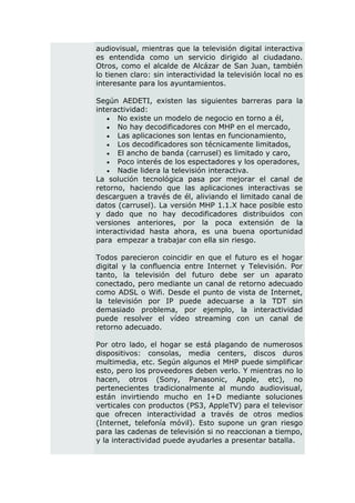 audiovisual, mientras que la televisión digital interactiva
es entendida como un servicio dirigido al ciudadano.
Otros, como el alcalde de Alcázar de San Juan, también
lo tienen claro: sin interactividad la televisión local no es
interesante para los ayuntamientos.

Según AEDETI, existen las siguientes barreras para la
interactividad:
    No existe un modelo de negocio en torno a él,
    No hay decodificadores con MHP en el mercado,
    Las aplicaciones son lentas en funcionamiento,
    Los decodificadores son técnicamente limitados,
    El ancho de banda (carrusel) es limitado y caro,
    Poco interés de los espectadores y los operadores,
    Nadie lidera la televisión interactiva.
La solución tecnológica pasa por mejorar el canal de
retorno, haciendo que las aplicaciones interactivas se
descarguen a través de él, aliviando el limitado canal de
datos (carrusel). La versión MHP 1.1.X hace posible esto
y dado que no hay decodificadores distribuidos con
versiones anteriores, por la poca extensión de la
interactividad hasta ahora, es una buena oportunidad
para empezar a trabajar con ella sin riesgo.

Todos parecieron coincidir en que el futuro es el hogar
digital y la confluencia entre Internet y Televisión. Por
tanto, la televisión del futuro debe ser un aparato
conectado, pero mediante un canal de retorno adecuado
como ADSL o Wifi. Desde el punto de vista de Internet,
la televisión por IP puede adecuarse a la TDT sin
demasiado problema, por ejemplo, la interactividad
puede resolver el vídeo streaming con un canal de
retorno adecuado.

Por otro lado, el hogar se está plagando de numerosos
dispositivos: consolas, media centers, discos duros
multimedia, etc. Según algunos el MHP puede simplificar
esto, pero los proveedores deben verlo. Y mientras no lo
hacen, otros (Sony, Panasonic, Apple, etc), no
pertenecientes tradicionalmente al mundo audiovisual,
están invirtiendo mucho en I+D mediante soluciones
verticales con productos (PS3, AppleTV) para el televisor
que ofrecen interactividad a través de otros medios
(Internet, telefonía móvil). Esto supone un gran riesgo
para las cadenas de televisión si no reaccionan a tiempo,
y la interactividad puede ayudarles a presentar batalla.
 