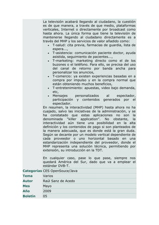 La televisión acabará llegando al ciudadano, la cuestión
          es de que manera, a través de que medio, plataformas
          verticales, Internet o directamente por broadcast como
          hasta ahora. La única forma que tiene la televisión de
          mantenerse llegando al ciudadano directamente es a
          través del MHP y los servicios de valor añadido como:
              T-salud: cita previa, farmacias de guardia, lista de
                espera...,
              T-asistencia: comunicación paciente doctor, ayuda
                asistida, seguimiento de pacientes...,
              T-marketing: marketing directo como el de los
                buzones o el teléfono. Para ello, se precisa del uso
                del canal de retorno por banda ancha para
                personalizar los anuncios,
              T-comercio: ya existen experiencias basadas en a
                compra por impulso y en la compra normal que
                están obteniendo muchos beneficios,
              T-entretenimiento: apuestas, video bajo demanda,
                etc,
              Mensajes        personalizados     al    espectador,
                participación y contenidos generados por el
                espectador.
          En resumen, la interactividad (MHP) hasta ahora no ha
          cuajado, salvo las iniciativas de la administración, y se
          ha constatado que estas aplicaciones no son la
          denominada “killer application”. No obstante, la
          interactividad aún tiene una posibilidad en la alta
          definición y los contenidos de pago si son planteados de
          la manera adecuada, que es donde está la gran duda.
          Según se decante por un modelo vertical dependiente de
          cada proveedor o uno horizontal basado en una
          estandarización independiente del proveedor, donde el
          MHP representa una solución técnica, permitiendo por
          extensión, su introducción en la TDT.

          En cualquier caso, pase lo que pase, siempre nos
          quedará América del Sur, dado que va a emplear el
          estándar DVB-T.
Categorías CES OpenSouce/Java
Tema      Varios
Autor     Raúl Sanz de Acedo
Mes       Mayo
Año       2009
Boletín   05
 