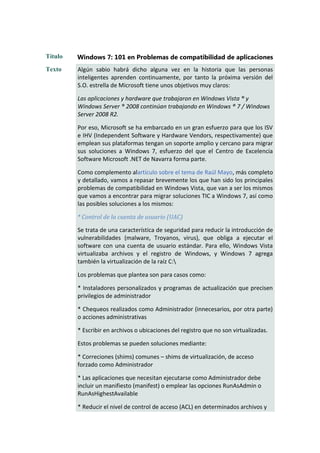Título   Windows 7: 101 en Problemas de compatibilidad de aplicaciones
Texto    Algún sabio habrá dicho alguna vez en la historia que las personas
         inteligentes aprenden continuamente, por tanto la próxima versión del
         S.O. estrella de Microsoft tiene unos objetivos muy claros:

         Las aplicaciones y hardware que trabajaron en Windows Vista ® y
         Windows Server ® 2008 continúan trabajando en Windows ® 7 / Windows
         Server 2008 R2.

         Por eso, Microsoft se ha embarcado en un gran esfuerzo para que los ISV
         e IHV (Independent Software y Hardware Vendors, respectivamente) que
         emplean sus plataformas tengan un soporte amplio y cercano para migrar
         sus soluciones a Windows 7, esfuerzo del que el Centro de Excelencia
         Software Microsoft .NET de Navarra forma parte.

         Como complemento alartículo sobre el tema de Raúl Mayo, más completo
         y detallado, vamos a repasar brevemente los que han sido los principales
         problemas de compatibilidad en Windows Vista, que van a ser los mismos
         que vamos a encontrar para migrar soluciones TIC a Windows 7, así como
         las posibles soluciones a los mismos:

         * Control de la cuenta de usuario (UAC)

         Se trata de una característica de seguridad para reducir la introducción de
         vulnerabilidades (malware, Troyanos, virus), que obliga a ejecutar el
         software con una cuenta de usuario estándar. Para ello, Windows Vista
         virtualizaba archivos y el registro de Windows, y Windows 7 agrega
         también la virtualización de la raíz C:

         Los problemas que plantea son para casos como:

         * Instaladores personalizados y programas de actualización que precisen
         privilegios de administrador

         * Chequeos realizados como Administrador (innecesarios, por otra parte)
         o acciones administrativas

         * Escribir en archivos o ubicaciones del registro que no son virtualizadas.

         Estos problemas se pueden soluciones mediante:

         * Correciones (shims) comunes – shims de virtualización, de acceso
         forzado como Administrador

         * Las aplicaciones que necesitan ejecutarse como Administrador debe
         incluir un manifiesto (manifest) o emplear las opciones RunAsAdmin o
         RunAsHighestAvailable

         * Reducir el nivel de control de acceso (ACL) en determinados archivos y
 