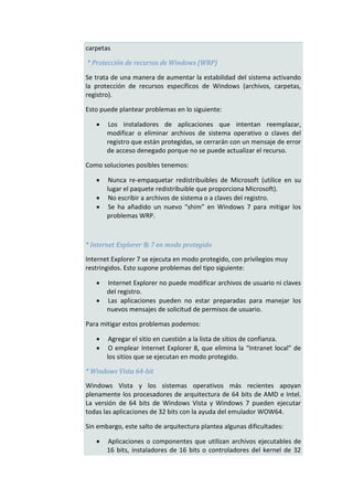 carpetas

* Protección de recursos de Windows (WRP)

Se trata de una manera de aumentar la estabilidad del sistema activando
la protección de recursos específicos de Windows (archivos, carpetas,
registro).

Esto puede plantear problemas en lo siguiente:

      Los instaladores de aplicaciones que intentan reemplazar,
       modificar o eliminar archivos de sistema operativo o claves del
       registro que están protegidas, se cerrarán con un mensaje de error
       de acceso denegado porque no se puede actualizar el recurso.

Como soluciones posibles tenemos:

       Nunca re-empaquetar redistribuibles de Microsoft (utilice en su
       lugar el paquete redistribuible que proporciona Microsoft).
       No escribir a archivos de sistema o a claves del registro.
       Se ha añadido un nuevo “shim” en Windows 7 para mitigar los
       problemas WRP.



* Internet Explorer ® 7 en modo protegido

Internet Explorer 7 se ejecuta en modo protegido, con privilegios muy
restringidos. Esto supone problemas del tipo siguiente:

      Internet Explorer no puede modificar archivos de usuario ni claves
       del registro.
      Las aplicaciones pueden no estar preparadas para manejar los
       nuevos mensajes de solicitud de permisos de usuario.

Para mitigar estos problemas podemos:

       Agregar el sitio en cuestión a la lista de sitios de confianza.
       O emplear Internet Explorer 8, que elimina la “Intranet local” de
       los sitios que se ejecutan en modo protegido.

* Windows Vista 64-bit

Windows Vista y los sistemas operativos más recientes apoyan
plenamente los procesadores de arquitectura de 64 bits de AMD e Intel.
La versión de 64 bits de Windows Vista y Windows 7 pueden ejecutar
todas las aplicaciones de 32 bits con la ayuda del emulador WOW64.

Sin embargo, este salto de arquitectura plantea algunas dificultades:

      Aplicaciones o componentes que utilizan archivos ejecutables de
       16 bits, instaladores de 16 bits o controladores del kernel de 32
 