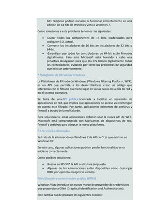 bits tampoco podrán iniciarse o funcionar correctamente en una
       edición de 64 bits de Windows Vista o Windows 7.

Como soluciones a este problema tenemos las siguientes:

       Quitar todos los componentes de 16 bits, inadecuados para
       cualquier S.O. actual.
       Convertir los instaladores de 16 bits en instaladores de 32 bits o
       64-bit.
       Garantizar que todos los controladores de 64-bit están firmados
       digitalmente. Para esto Microsoft está llevando a cabo una
       proactiva divulgación para que los IHV firmen digitalmente todos
       los controladores, evitando por tanto los problemas de seguridad
       que existían anteriormente.

* Plataforma de filtrado de Windows

La Plataforma de Filtrado de Windows (Windows Filtering Platform, WFP),
es un API que permite a los desarrolladores crear un código que
interactúe con el filtrado que tiene lugar en varias capas en la pila de red y
en el sistema operativo.

Se trata de una API pública orientada a facilitar el desarrollo de
aplicaciones en red, que implica que aplicaciones de acceso vía red tengan
en cuenta este filtrado. Por tanto, aplicaciones existentes de antivirus y
firewall a través de la red fallarán.

Para solucionarlo, estas aplicaciones deberán usar la nueva API de WFP.
Microsoft está comprometido con fabricantes de dispositivos de red,
firewall y antivirus para adoptar la nueva plataforma.

* APIs o DLLs eliminadas

Se trata de la eliminación en Windows 7 de APIs o DLLs que existían en
Windows XP.

En este caso, algunas aplicaciones podrían perder funcionalidad o no
iniciarse correctamente.

Como posibles soluciones:

      Buscas en MSDN® la API sustitutiva propuesta.
      Algunas de las eliminaciones están disponibles como descargas
       OOB, por ejemplo msagent o winhelp.

Identificación y autenticación gráfica (GINA)

Windows Vista introduce un nuevo marco de proveedor de credenciales
que proporciona GINA (Graphical Identification and Authentication).

Este cambio puede producir los siguientes eventos:
 