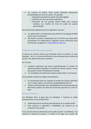    Los usuarios no podrán iniciar sesión utilizando aplicaciones
       personalizadas de inicio de sesión. Por ejemplo:
          o Dispositivos biométricos (lector de huella digital)
          o Interfaces de inicio de sesión específicos
          o Soluciones de red privada virtual (VPN) para usuarios
             remotos, con interfaz de inicio de sesión de usuario
             personalizada.

Para solucionarlo disponemos de los siguientes recursos:

       Las aplicaciones o componentes que utilizan la tecnología de GINA
       tienen que re-autorizarse.
       Microsoft ha puesto a disposición de los ISV/IHV que desarrollen
       proveedores de credenciales el siguiente correo electrónico para
       información y preguntas: credprov@microsoft.com



Cambio de versión de sistema operativo

El número de versión interna para Windows Vista se cambió a 6, para
Windows 7 es 6.1. La función GetVersion ahora devolverá este número de
versión a las aplicaciones que lo soliciten.

Por lo tanto:

      Cualquier aplicación que busca específicamente la versión de
       sistema operativo obtendrá un número de versión mayor y menor
       que puede no estar diseñada para manejar.
      Los instaladores de aplicación propios pueden fallar o no iniciarse.

Como posibles medios de mitigar este problema:

      Se recomienda evitar los cheques de versión de sistema operativo
       y en su lugar realizar consultas de compatibilidades del S.O.
      Utilizar el administrador de compatibilidad (herramienta propia de
       Microsoft) y aplicar los shims de versión de capa del S.O. o de S.O.
       falso.

Período de sesiones 0

Con Windows Vista, al igual que con Windows 7, tenemos la sesión
privada (sesión 0), que proporciona:

      Aislamiento de los servicios para ejecutarse en su propia sesión.
      Para mejorar la seguridad y estabilidad, los usuarios ya no
       comparten esta sesión.

En el caso de servicios interactivos esto puede suponer un problema, si se
muestra la interfaz de usuario a la sesión 0 en lugar de la sesión del
 