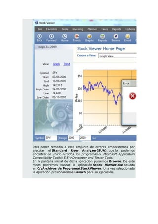 Para poner remedio a este conjunto de errores empezaremos por
ejecutar el Standard User Analyzer(SUA), que lo podemos
encontrar en Inicio->Todos los programas-> Microsoft Application
Compatibility Toolkit 5.5->Developer and Tester Tools.
En la pantalla inicial de dicha aplicación pulsemos Browse. De este
modo podremos buscar la aplicación Stock Viewer.exe situada
en C:Archivos de ProgramaStockViewer. Una vez seleccionada
la aplicación presionaremos Launch para su ejecución.
 