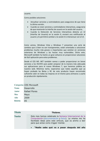 usuario.

          Como posibles soluciones:

                   Actualizar servicios y controladores para asegurarse de que tiene
                   la última versión.
                   Cuando se creen servicios y controladores interactivos, asegurarse
                   de que mostrarán la interfaz de usuario en la sesión del usuario.
                   Cuando la Detección de Servicios Interactivos detecta un UI
                   (Interfaz de Usuario) en la sesión 0, enviará una notificación al
                   usuario y le permitirá cambiar a la sesión 0 e interactuar con el UI.



          Como vemos, Windows Vista y Windows 7 presentan una serie de
          cambios que si bien no son transparentes, están orientados a solucionar
          problemas mucho más graves e importantes que existían en versiones
          anteriores de Windows y las hacían muy vulnerables. Dicho esto,
          Microsoft también ha hecho un gran esfuerzo en proporcionar soluciones
          de fácil aplicación para estos problemas.

          Desde el CES MS .NET también vamos a poder proporcionar en breve
          servicios a los ISV/IHV para poder preparar de la manera más adecuada
          sus aplicaciones para el nuevo Windows 7, que haremos pública en
          nuestra web. Mientras tanto, esperamos que todos aquellos que ya
          hayan probado las Betas y RC de este producto hayan encontrado
          suficiente valor en todas las mejoras en el mismo para animarse a usarlo
          en producción rápidamente.



Categorías CES Microsoft
Tema      Desarrollo
Autor     Rafael Flores
Mes       Mayo
Año       2009
Boletín   05




Título                                       Titulares.
Texto              Este mes hemos celebrado la Semana Internacional de la
                   Computación (documentación y fotos). La misma me ha
                   facilitado ideas para este artículo, que os animo a leer
                   para que actúe como trigger mental.

                       "Nadie sabe qué va a pasar después del año
 