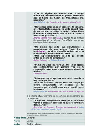 2020. Si alguien no inventa una tecnología
                     nueva, los ordenadores ya no podrán crecer más
                     por el hecho de hacer los transistores más
                     pequeños."
                     José Mª Cela, del Barcelona Supercomputing Center

                     "He tardado cinco años en acceder a la zona más
                     prioritaria. Debes anunciar la visita con 24 horas
                     de antelación: te quitan el móvil, debes firmar
                     documentos asegurando que no vas a comentar
                     nada de lo que veas..."
                     Andrés Gómez Tato, del CESGA, acerca de las medidas
                     de seguridad de un Centro Tecnológico con el que
                     colaboran habitualmente

                     "Un cliente nos pidió que simuláramos la
                     aerodinámica de una patata frita... Porque
                     las Pringles, por si no lo sabéis, se introducen en
                     el bote disparándolas con un cañón."
                     "Una supercomputadora es a lo que sonaba
                     antes de que tú la compraras."
                     Rafael Grimán, de Silicon Graphics

                    "Pamplona 2009 marcará un hito en el ajedrez
                     por ordenadores: por primera vez se ha
                     conseguido programar el concepto de 'riesgo' en
                     ajedrez".
                     Leontxo García

                     "Estrategia es lo que hay que hacer cuando no
                     hay nada que hacer."
                     "Fue una decisión acertada todo ese tiempo que
                     invertí    previamente      en    conocer     a    mis
                     compañeros. Me sirvió luego para repartir mejor
                     las tareas."
                     Miguel Illescas, Gran Maestro Internacional de Ajedrez

           Y el último titular proviene de un artículo que nos tiene que
           hacer pensar:
                "¿Ingeniero arrepentido? Creo que sí. Si pudiera
                   volver a empezar, sabiendo lo que sé, estudiaría
                   Bellas Artes."
                   Reportaje: profesiones. Ingenieros arrepentidos – Algo
                de lo que ya hemos escrito aquí

           Si quieres enviar algún comentario o sugerir temas a tratar en otros artículos, escribe a:
           curtasun[simboloArroba]cein.es

Categorías General
Tema       Varios
Autor      Carlos Urtasun
 