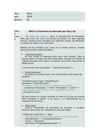 Mes         Mayo
Año         2009
Boletín     05




Títul         MATE: un framework de desarrollo para Flex (y II).
o
Text       En el artículo anterior, vimos la introducción al framework
o     Mate para Flex, así como sus partes principales. En este segundo
      artículo, veremos otros Handlers que podemos utilizar, los Managers
      o modelos de datos y los inyectores.

      Además de los Handlers que vimos en el primer artículo, existen
      otros que también podemos utilizar:

          Command Invoker
          Es muy similar al MethodInvoker pero más limitado. Sólo te
       permite definir la clase que será instanciada. Siempre se llamará al
       método execute() de la clase y se pasará como único argumento el
       objeto Event.

       <CommandInvoker generador = “NombreDeLaClase” />

         Event Announcer
          Se utiliza si se quiere lanzar otro evento dentro del bloque de
       handlers

       <EventAnnouncer type=“TipoDeEvento”
       generador=“ClaseDelEvento”>
       //indicamos el tipo de evento y la clase que lo describe
          <properties Propiedad1 = “valor1” Propiedad2 = “valor2” />
       //se le pueden pasar valores a las propiedades del evento
       </EventAnnouncer>

       De esta manera se puede controlar el orden en el que los eventos
       serán lanzados y decidir si se lanza o no dependiendo de la
       respuesta del servidor,…

          Data copier
          Guarda propiedades de resultados de llamadas o variables
       externas para poder ser utilizadas en otras llamadas.

       <DataCopier destination = “data”
         //propiedad del EventHandler a utilizar como almacenaje
         destinationKey = “PropiedadDelDestino”
         source = “Resultado”
         sourceKey=”PropiedadDeResultado” />
 
