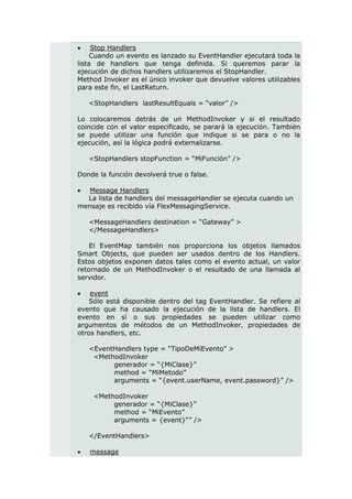     Stop Handlers
    Cuando un evento es lanzado su EventHandler ejecutará toda la
lista de handlers que tenga definida. Si queremos parar la
ejecución de dichos handlers utilizaremos el StopHandler.
Method Invoker es el único invoker que devuelve valores utilizables
para este fin, el LastReturn.

    <StopHandlers lastResultEquals = “valor” />

Lo colocaremos detrás de un MethodInvoker y si el resultado
coincide con el valor especificado, se parará la ejecución. También
se puede utilizar una función que indique si se para o no la
ejecución, así la lógica podrá externalizarse.

    <StopHandlers stopFunction = “MiFunción” />

Donde la función devolverá true o false.

  Message Handlers
  La lista de handlers del messageHandler se ejecuta cuando un
mensaje es recibido vía FlexMessagingService.

    <MessageHandlers destination = “Gateway” >
    </MessageHandlers>

    El EventMap también nos proporciona los objetos llamados
Smart Objects, que pueden ser usados dentro de los Handlers.
Estos objetos exponen datos tales como el evento actual, un valor
retornado de un MethodInvoker o el resultado de una llamada al
servidor.

   event
    Sólo está disponible dentro del tag EventHandler. Se refiere al
evento que ha causado la ejecución de la lista de handlers. El
evento en sí o sus propiedades se pueden utilizar como
argumentos de métodos de un MethodInvoker, propiedades de
otros handlers, etc.

    <EventHandlers type = “TipoDeMiEvento” >
     <MethodInvoker
          generador = “{MiClase}”
          method = “MiMetodo”
          arguments = “{event.userName, event.password}” />

     <MethodInvoker
          generador = “{MiClase}”
          method = “MiEvento”
          arguments = {event}“” />

    </EventHandlers>

   message
 
