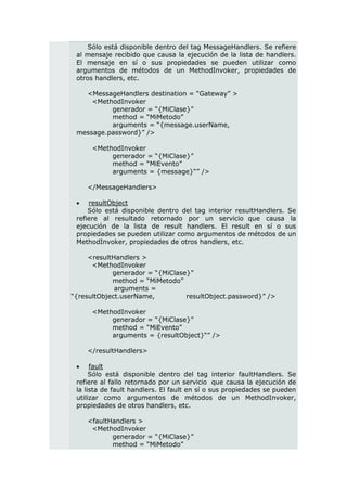 Sólo está disponible dentro del tag MessageHandlers. Se refiere
 al mensaje recibido que causa la ejecución de la lista de handlers.
 El mensaje en sí o sus propiedades se pueden utilizar como
 argumentos de métodos de un MethodInvoker, propiedades de
 otros handlers, etc.

   <MessageHandlers destination = “Gateway” >
     <MethodInvoker
          generador = “{MiClase}”
          method = “MiMetodo”
          arguments = “{message.userName,
 message.password}” />

      <MethodInvoker
           generador = “{MiClase}”
           method = “MiEvento”
           arguments = {message}“” />

     </MessageHandlers>

    resultObject
     Sólo está disponible dentro del tag interior resultHandlers. Se
 refiere al resultado retornado por un servicio que causa la
 ejecución de la lista de result handlers. El result en sí o sus
 propiedades se pueden utilizar como argumentos de métodos de un
 MethodInvoker, propiedades de otros handlers, etc.

     <resultHandlers >
      <MethodInvoker
            generador = “{MiClase}”
            method = “MiMetodo”
             arguments =
“{resultObject.userName,         resultObject.password}” />

      <MethodInvoker
           generador = “{MiClase}”
           method = “MiEvento”
           arguments = {resultObject}“” />

     </resultHandlers>

     fault
      Sólo está disponible dentro del tag interior faultHandlers. Se
 refiere al fallo retornado por un servicio que causa la ejecución de
 la lista de fault handlers. El fault en sí o sus propiedades se pueden
 utilizar como argumentos de métodos de un MethodInvoker,
 propiedades de otros handlers, etc.

     <faultHandlers >
      <MethodInvoker
            generador = “{MiClase}”
            method = “MiMetodo”
 