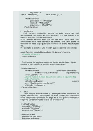 arguments =
“{fault.DetalleError,        fault.errorID}” />

      <MethodInvoker
            generador = “{MiClase}”
            method = “MiEvento”
            arguments = {fault}“” />
     </faultHandlers>

    lastReturn
     Está siempre disponible, aunque su valor puede ser null.
Normalmente representa el valor retornado por una llamada a un
método realizada por MethodInvoker.
Si tu función retorna algo que no sea nulo, este valor será
almacenado en el valor lastResult del ámbito. Este valor podrá ser
utilizado en otros tags igual que se utiliza el event, resultObject,
etc.
Por ejemplo, si tenemos una función que nos calcula un número:

public function calcularNumero(userID:Numero):Numero {
  //calcular el número
    return unNumero;
}

 En el bloque de handlers, podemos llamar a esta clase y luego
mandar la información al servidor como argumento:

<NuestroHandler>
    <MethodInvoker                     generator="{MiClase}"
                 method="calcularNumero"          arguments="{
    [event.userID]}" />
    //Como nuestro método devuelve un valor, el siguiente tag
    podrá //utilizarlo.
    <WebServiceInvoker                                   argume
    nts="{[lastReturn, event.itemId]}"
    </WebServiceInvoker>
</NuestroHandler>

   data
   Todo bloque EventHandler y MessageHandler contienen un
objeto llamado data. Este objeto se pude utilizar para almacenar
datos temporales que todos los tags de la lista puedan compartir.
Se podrá utilizar el objeto en sí o las propiedades:

<MethodInvoker
 generator="{MiClase}"
 method="MiMetodo"
 arguments="{data}"/>

<MethodInvoker
 generator="{MiClase}"
 method="MiMetodo"
 