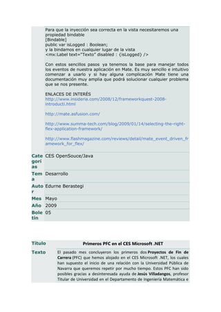 Para que la inyección sea correcta en la vista necesitaremos una
     propiedad bindable
     [Bindable]
     public var isLogged : Boolean;
     y la bindamos en cualquier lugar de la vista
     <mx:Label text=“Texto” disabled : {isLogged} />

     Con estos sencillos pasos ya tenemos la base para manejar todos
     los eventos de nuestra aplicación en Mate. Es muy sencillo e intuitivo
     comenzar a usarlo y si hay alguna complicación Mate tiene una
     documentación muy amplia que podrá solucionar cualquier problema
     que se nos presente.

     ENLACES DE INTERÉS
     http://www.insideria.com/2008/12/frameworkquest-2008-
     introducti.html

     http://mate.asfusion.com/

     http://www.summa-tech.com/blog/2009/01/14/selecting-the-right-
     flex-application-framework/

     http://www.flashmagazine.com/reviews/detail/mate_event_driven_fr
     amework_for_flex/


Cate CES OpenSouce/Java
gorí
as
Tem Desarrollo
a
Auto Edurne Berastegi
r
Mes Mayo
Año 2009
Bole 05
tín




Título                  Primeros PFC en el CES Microsoft .NET
Texto      El pasado mes concluyeron los primeros dos Proyectos de Fin de
           Carrera (PFC) que hemos alojado en el CES Microsoft .NET, los cuales
           han supuesto el inicio de una relación con la Universidad Pública de
           Navarra que queremos repetir por mucho tiempo. Estos PFC han sido
           posibles gracias a desinteresada ayuda de Jesús Villadangos, profesor
           Titular de Universidad en el Departamento de Ingeniería Matemática e
 