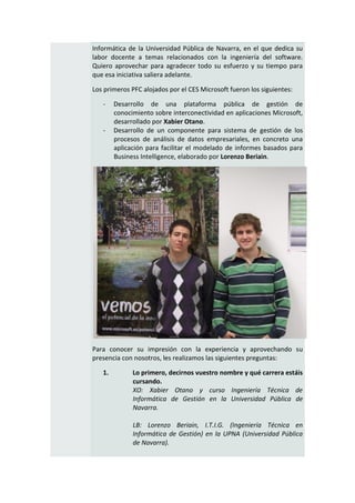 Informática de la Universidad Pública de Navarra, en el que dedica su
labor docente a temas relacionados con la ingeniería del software.
Quiero aprovechar para agradecer todo su esfuerzo y su tiempo para
que esa iniciativa saliera adelante.

Los primeros PFC alojados por el CES Microsoft fueron los siguientes:

   -    Desarrollo de una plataforma pública de gestión de
        conocimiento sobre interconectividad en aplicaciones Microsoft,
        desarrollado por Xabier Otano.
   -    Desarrollo de un componente para sistema de gestión de los
        procesos de análisis de datos empresariales, en concreto una
        aplicación para facilitar el modelado de informes basados para
        Business Intelligence, elaborado por Lorenzo Beriain.




Para conocer su impresión con la experiencia y aprovechando su
presencia con nosotros, les realizamos las siguientes preguntas:

   1.         Lo primero, decirnos vuestro nombre y qué carrera estáis
              cursando.
              XO: Xabier Otano y curso Ingeniería Técnica de
              Informática de Gestión en la Universidad Pública de
              Navarra.

              LB: Lorenzo Beriain, I.T.I.G. (Ingeniería Técnica en
              Informática de Gestión) en la UPNA (Universidad Pública
              de Navarra).
 