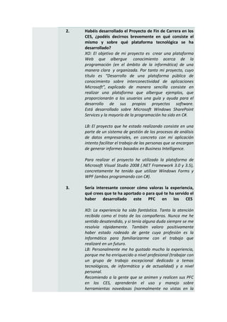 2.   Habéis desarrollado el Proyecto de Fin de Carrera en los
     CES, ¿podéis decirnos brevemente en qué consiste el
     mismo y sobre qué plataforma tecnológica se ha
     desarrollado?
     XO: El objetivo de mi proyecto es crear una plataforma
     Web que albergue conocimiento acerca de la
     programación (en el ámbito de la informática) de una
     manera clara y organizada. Por tanto mi proyecto, cuyo
     título es “Desarrollo de una plataforma pública de
     conocimiento sobre interconectividad de aplicaciones
     Microsoft”, explicado de manera sencilla consiste en
     realizar una plataforma que albergue ejemplos, que
     proporcionarán a los usuarios una guía y ayuda para el
     desarrollo de sus propios proyectos software.
     Está desarrollado sobre Microsoft Windows SharePoint
     Services y la mayoría de la programación ha sido en C#.

     LB: El proyecto que he estado realizando consiste en una
     parte de un sistema de gestión de los procesos de análisis
     de datos empresariales, en concreto con mi aplicación
     intento facilitar el trabajo de las personas que se encargan
     de generar informes basados en Business Intelligence.

     Para realizar el proyecto he utilizado la plataforma de
     Microsoft Visual Studio 2008 (.NET Framework 3.0 y 3.5),
     concretamente he tenido que utilizar Windows Forms y
     WPF (ambos programando con C#).

3.   Sería interesante conocer cómo valoras la experiencia,
     qué crees que te ha aportado o para qué te ha servido el
     haber desarrollado este PFC en los CES

     XO: La experiencia ha sido fantástica. Tanto la atención
     recibida como el trato de los compañeros. Nunca me he
     sentido desatendido, y si tenía alguna duda siempre se me
     resolvía rápidamente. También valoro positivamente
     haber estado rodeado de gente cuya profesión es la
     Informática para familiarizarme con el trabajo que
     realizaré en un futuro.
     LB: Personalmente me ha gustado mucho la experiencia,
     porque me ha enriquecido a nivel profesional (trabajar con
     un grupo de trabajo excepcional dedicado a temas
     tecnológicos, de informática y de actualidad) y a nivel
     personal.
     Recomiendo a la gente que se animen y realicen sus PFC
     en los CES, aprenderán el uso y manejo sobre
     herramientas novedosas (normalmente no vistas en la
 