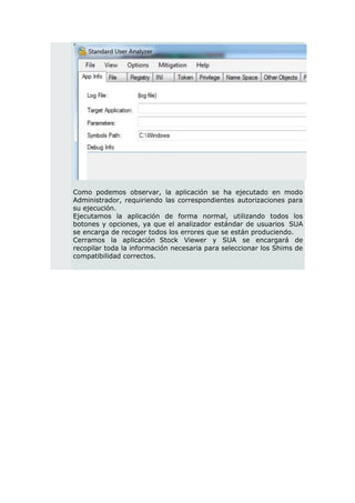 Como podemos observar, la aplicación se ha ejecutado en modo
Administrador, requiriendo las correspondientes autorizaciones para
su ejecución.
Ejecutamos la aplicación de forma normal, utilizando todos los
botones y opciones, ya que el analizador estándar de usuarios SUA
se encarga de recoger todos los errores que se están produciendo.
Cerramos la aplicación Stock Viewer y SUA se encargará de
recopilar toda la información necesaria para seleccionar los Shims de
compatibilidad correctos.
 
