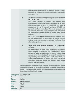de programar que ofrecen a los usuarios: interfaces ricas,
                       búsqueda de métodos, eventos y propiedades, método de
                       debuggear, etc.

               6.      ¿Qué cosas recomendaríais para mejorar el desarrollo de
                       PFCs en los CES?
                       XO: Quizás mejorar el aspecto del horario para
                       compaginarlo con la Universidad, puesto que si se tiene
                       alguna asignatura a veces es complicado ir a clase y
                       estudiarla a la vez de cumplir las horas del CES. Me
                       parecería perfecto no trabajar las horas perdidas sino
                       descontarlas del sueldo. Sobre todo porque la mayoría de
                       los estudiantes queremos acabar la carrera como primer
                       objetivo.
                       LB: En mi caso no existe ninguna cosa por mejorar, todo
                       ha sido excepcional. Lo único que se podría intentar
                       mejorar el horario teniendo en cuenta si el alumno tiene
                       alguna/s asignaturas.

               7.      ¿Algo más que quieras comentar en particular?
                       XO: Nada.
                       LB: Sinceramente no tengo malos comentarios después de
                       haber realizado el PFC en los CES. Principalmente quiero
                       destacar el grupo de trabajo con el que me encontré, ya
                       que yo nunca había trabajado o realizado prácticas en
                       ningún sitio y en cuanto llegué me quede maravillado por
                       el estupendo ambiente de trabajo que existe, uno de los
                       principales aspectos (según mi opinión) para poder
                       trabajar adecuadamente.

          Para nosotros en el CES Microsoft también ha sido una muy buena
          experiencia el contar en el equipo con Xabier y Lorenzo durante este
          tiempo y esperamos haber podido contribuir aunque sea un poco en su
          desarrollo profesional. ¡Feliz código!

Categoría CES Microsoft
s
Tema      Varios
Autor     Rafael Flores
Mes       Mayo
Año       2009
Boletín   05
 