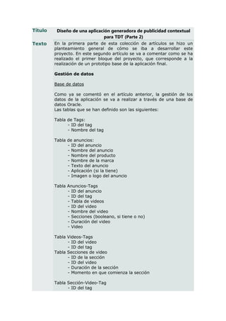 Título    Diseño de una aplicación generadora de publicidad contextual
                                para TDT (Parte 2)
Texto    En la primera parte de esta colección de artículos se hizo un
         planteamiento general de cómo se iba a desarrollar este
         proyecto. En este segundo artículo se va a comentar como se ha
         realizado el primer bloque del proyecto, que corresponde a la
         realización de un prototipo base de la aplicación final.

         Gestión de datos

         Base de datos

         Como ya se comentó en el artículo anterior, la gestión de los
         datos de la aplicación se va a realizar a través de una base de
         datos Oracle.
         Las tablas que se han definido son las siguientes:

         Tabla de Tags:
               - ID del tag
               - Nombre del tag

         Tabla de anuncios:
               - ID del anuncio
               - Nombre del anuncio
               - Nombre del producto
               - Nombre de la marca
               - Texto del anuncio
               - Aplicación (si la tiene)
               - Imagen o logo del anuncio

         Tabla Anuncios-Tags
               - ID del anuncio
               - ID del tag
               - Tabla de videos
               - ID del video
               - Nombre del video
               - Secciones (booleano, si tiene o no)
               - Duración del video
               - Video

         Tabla Videos-Tags
               - ID del video
               - ID del tag
         Tabla Secciones de video
               - ID de la sección
               - ID del video
               - Duración de la sección
               - Momento en que comienza la sección

         Tabla Sección-Video-Tag
               - ID del tag
 