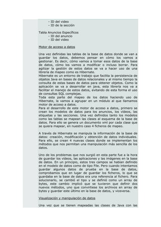 - ID del video
      - ID de la sección

Tabla Anuncios Específicos
      - ID del anuncio
      - ID del video

Motor de acceso a datos

Una vez definidas las tablas de la base de datos donde se van a
guardar los datos, debemos pensar en cómo los vamos a
gestionar. Es decir, cómo vamos a tomar esos datos de la base
de datos, cómo los vamos a modificar o incluso borrar. Para
agilizar la gestión de estos datos se va a hacer uso de una
librería de mapeo como es Hibernate.
Hibernate es un entorno de trabajo que facilita la persistencia de
objetos Java en bases de datos relacionales y al mismo tiempo la
consulta de estas bases de datos para obtener objetos. Como la
aplicación se va a desarrollar en java, esta librería nos va a
facilitar el manejo de estos datos, evitando de esta forma el uso
de consultas SQL complejas.
Toda esta parte del mapeo de los datos haciendo uso de
Hibernate, la vamos a agrupar en un módulo al que llamamos
motor de acceso a datos.
Para el desarrollo de este motor de acceso a datos, primero se
crean los modelos de datos para los anuncios, los vídeos, las
etiquetas y las secciones. Una vez definidos tanto los modelos
como las tablas se mapean las clases al esquema de la base de
datos. Para ello se genera un documento xml por cada clase que
se quiera mapear, en nuestro caso 4 ficheros de mapeo.

A través de Hibernate se manipula la información de la base de
datos: creación, modificación y obtención de datos individuales.
Para ello, se crean 4 nuevas clases donde se implementan los
métodos que nos permitan una manipulación más sencilla de los
datos.

Uno de los problemas que nos surgió en esta parte fue a la hora
de guardar los vídeos, las aplicaciones y las imágenes en la base
de datos. En un principio, estos tres campos se habían definido
en el modelo de datos como de tipo File. Pero cuando intentamos
guardar algunos datos de prueba en la base de datos,
comprobamos que en lugar de guardar los ficheros, lo que se
guardaba en la base de datos era una referencia al fichero. Para
solucionarlo, se cambió el tipo y se definió como un array de
bytes, este cambio implicó que se tuvieron que definir dos
nuevos métodos, uno que convirtiese los archivos en array de
bytes y guardar este último en la base de datos, y viceversa.

Visualización y manipulación de datos

Una vez que se tienen mapeadas las clases de Java con las
 
