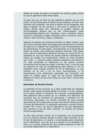 tablas de la base de datos se necesita una interfaz gráfica desde
la cual se gestionen todos estos datos.

Al igual que con el resto de las interfaces graficas que se han
hecho, se usa Swing para el diseño de las ventanas. En este caso
tenemos tres ventanas, una para la gestión de las etiquetas, otra
para la gestión de los anuncios y otra para la gestión de los
videos. Desde estas tres interfaces se pueden realizar las
funcionalidades básicas que se han implementado. Estas
funcionalidades básicas son: visualizar, crear y modificar videos,
anuncios y etiquetas; asignar etiquetas tanto a anuncios como a
videos y listar anuncios, videos y etiquetas.

Además de diseñar las interfaces también se deben probar, para
ello se han buscado datos de prueba para introducirlos en la base
de datos con el objetivo de comprobar el buen funcionamiento de
las aplicaciones. En esta parte, concretamente en la búsqueda de
videos es dónde más problemas estamos teniendo. Para poder
subir videos al laboratorio debemos tenerlos en forma de TS, el
problema es que las fuentes de donde estamos obteniendo los
videos de prueba nos proporcionan videos en otros formatos
(avi, mp4,….). Antes de poder probarlos debemos convertirlos a
TS, esta conversión la realizamos en dos pasos, primero
convertimos del formato de origen a formato mp2, y una vez que
los tenemos en mp2 los multiplexamos para obtener un TS. El
problema viene cuando subimos los TS al laboratorio, ya que
muchos no se ven o no se oyen correctamente, y no
encontramos unos parámetros generales que funcionen con
todos los videos igual, en lugar de eso parece totalmente
aleatorio el hecho de que unos videos se vean más o menos bien
y otros no.

Generador de Stream Events

La aparición de los anuncios va a estar gestionada por Streams
Events, estos serán enviados desde el servidor, y al ser recibidos
en la parte cliente se lanzaran los anuncios correspondientes.
Para gestionar estos eventos se va a diseñar una aplicación de
escritorio que se encargue de generarlos y enviarlos en los
momentos adecuados. La función principal de esta primera
aproximación de la aplicación servidor será enviar Stream Events
a través del laboratorio. La aplicación generará y enviará Stream
Events “Do it now” (ya que el laboratorio del que disponemos
solo permite el uso de estos eventos, no soporta los Stream
Events programados).

Al abrir esta primera versión de la aplicación nos encontramos
con una primera ventana donde el usuario debe introducir la IP,
el tipo de laboratorio, el usuario y la contraseña para conectarse
con el laboratorio. Una vez que la conexión se ha realizado con
éxito, en la parte izquierda de esta ventana aparece la lista de
carruseles disponibles en el laboratorio.
 