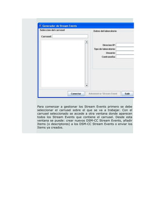 Para comenzar a gestionar los Stream Events primero se debe
seleccionar el carrusel sobre el que se va a trabajar. Con el
carrusel seleccionado se accede a otra ventana donde aparecen
todos los Stream Events que contiene el carrusel. Desde esta
ventana se puede: crear nuevos DSM-CC Stream Events, añadir
Items (o descriptores) a los DSM-CC Stream Events o enviar los
Items ya creados.
 