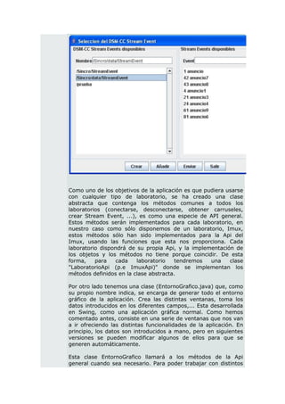 Como uno de los objetivos de la aplicación es que pudiera usarse
con cualquier tipo de laboratorio, se ha creado una clase
abstracta que contenga los métodos comunes a todos los
laboratorios (conectarse, desconectarse, obtener carruseles,
crear Stream Event, ...), es como una especie de API general.
Estos métodos serán implementados para cada laboratorio, en
nuestro caso como sólo disponemos de un laboratorio, Imux,
estos métodos sólo han sido implementados para la Api del
Imux, usando las funciones que esta nos proporciona. Cada
laboratorio dispondrá de su propia Api, y la implementación de
los objetos y los métodos no tiene porque coincidir. De esta
forma,    para    cada   laboratorio   tendremos    una    clase
"LaboratorioApi (p.e ImuxApi)" donde se implementan los
métodos definidos en la clase abstracta.

Por otro lado tenemos una clase (EntornoGrafico.java) que, como
su propio nombre indica, se encarga de generar todo el entorno
gráfico de la aplicación. Crea las distintas ventanas, toma los
datos introducidos en los diferentes campos,... Esta desarrollada
en Swing, como una aplicación gráfica normal. Como hemos
comentado antes, consiste en una serie de ventanas que nos van
a ir ofreciendo las distintas funcionalidades de la aplicación. En
principio, los datos son introducidos a mano, pero en siguientes
versiones se pueden modificar algunos de ellos para que se
generen automáticamente.

Esta clase EntornoGrafico llamará a los métodos de la Api
general cuando sea necesario. Para poder trabajar con distintos
 
