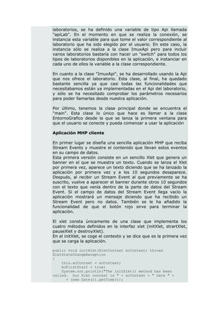 laboratorios, se ha definido una variable de tipo Api llamada
"apiLab". En el momento en que se realiza la conexión, se
instancia esta variable para que tome el valor correspondiente al
laboratorio que ha sido elegido por el usuario. En este caso, la
instancia sólo se realiza a la clase ImuxApi pero para incluir
varios laboratorios bastaría con hacer un "switch" para todos los
tipos de laboratorios disponibles en la aplicación, e instanciar en
cada uno de ellos la variable a la clase correspondiente.

En cuanto a la clase "ImuxApi", se ha desarrollado usando la Api
que nos ofrece el laboratorio. Esta clase, al final, ha quedado
bastante sencilla ya que casi todas las funcionalidades que
necesitabamos están ya implementadas en el Api del laboratorio,
y sólo se ha necesitado comprobar los parámetros necesarios
para poder llamarlas desde nuestra aplicación.

Por último, tenemos la clase principal donde se encuentra el
"main". Esta clase lo único que hace es llamar a la clase
EntornoGrafico desde la que se lanza la primera ventana para
que el usuario se conecte y pueda comenzar a usar la aplicación

Aplicación MHP cliente

En primer lugar se diseña una sencilla aplicación MHP que reciba
Stream Events y muestre el contenido que llevan estos eventos
en su campo de datos.
Esta primera versión consiste en un sencillo Xlet que genera un
banner en el que se muestra un texto. Cuando se lanza el Xlet
por primera vez, aparece un texto diciendo que se ha lanzado la
aplicación por primera vez y a los 10 segundos desaparece.
Después, al recibir un Stream Event al que previamente se ha
suscrito, vuelve a aparecer el banner durante otros 10 segundos
con el texto que venía dentro de la parte de datos del Stream
Event. Si el campo de datos del Stream Event llega vacío la
aplicación mostrará un mensaje diciendo que ha recibido un
Stream Event pero no datos. También se le ha añadido la
funcionalidad de que el botón rojo sirve para terminar la
aplicación.

El xlet consta únicamente de una clase que implementa los
cuatro métodos definidos en la interfaz xlet (initXlet, strartXlet,
pauseXlet y destroyXlet).
En el initXlet, se coge el contexto y se dice que es la primera vez
que se carga la aplicación.

public void initXlet(XletContext xcContext) throws
XletStateChangeException
{
    this.xcContext = xcContext;
    boFirstStart = true;
    System.out.println("The initXlet() method has been
called. Our Xlet context is " + xcContext + " Date " +
      + (new Date()).getTime());
 