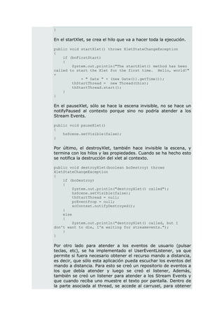 }

En el startXlet, se crea el hilo que va a hacer toda la ejecución.

public void startXlet() throws XletStateChangeException
{
    if (boFirstStart)
    {
        System.out.println("The startXlet() method has been
called to start the Xlet for the first time. Hello, world!"
+
            + " Date " + (new Date()).getTime());
        thStartThread = new Thread(this);
        thStartThread.start();
    }
}

En el pauseXlet, sólo se hace la escena invisible, no se hace un
notifyPaused al contexto porque sino no podría atender a los
Stream Events.

public void pauseXlet()
{
    hsScene.setVisible(false);
}

Por último, el destroyXlet, también hace invisible la escena, y
termina con los hilos y las propiedades. Cuando se ha hecho esto
se notifica la destrucción del xlet al contexto.

public void destroyXlet(boolean boDestroy) throws
XletStateChangeException
{
    if (boDestroy)
    {
         System.out.println("destroyXlet() called");
         hsScene.setVisible(false);
         thStartThread = null;
         prEventProp = null;
         xcContext.notifyDestroyed();
    }
    else
    {
         System.out.println("destroyXlet() called, but I
don't want to die, I'm waiting for streamevents.");
    }
}

Por otro lado para atender a los eventos de usuario (pulsar
teclas, etc), se ha implementado el UserEventListener, ya que
permite si fuera necesario obtener el recurso mando a distancia,
es decir, que sólo esta aplicación pueda escuchar los eventos del
mando a distancia. Para esto se creó un repositorio de eventos a
los que debía atender y luego se creó el listener, Además,
también se creó un listener para atender a los Stream Events y
que cuando reciba uno muestre el texto por pantalla. Dentro de
la parte asociada al thread, se accede al carrusel, para obtener
 