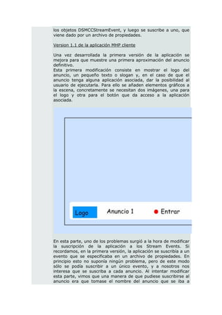 los objetos DSMCCStreamEvent, y luego se suscribe a uno, que
viene dado por un archivo de propiedades.

Version 1.1 de la aplicación MHP cliente

Una vez desarrollada la primera versión de la aplicación se
mejora para que muestre una primera aproximación del anuncio
definitivo.
Esta primera modificación consiste en mostrar el logo del
anuncio, un pequeño texto o slogan y, en el caso de que el
anuncio tenga alguna aplicación asociada, dar la posibilidad al
usuario de ejecutarla. Para ello se añaden elementos gráficos a
la escena, concretamente se necesitan dos imágenes, una para
el logo y otra para el botón que da acceso a la aplicación
asociada.




En esta parte, uno de los problemas surgió a la hora de modificar
la suscripción de la aplicación a los Stream Events. Si
recordamos, en la primera versión, la aplicación se suscribía a un
evento que se especificaba en un archivo de propiedades. En
principio esto no suponía ningún problema, pero de este modo
sólo se podía suscribir a un único evento, y a nosotros nos
interesa que se suscriba a cada anuncio. Al intentar modificar
esta parte, vimos que una manera de que pudiese suscribirse al
anuncio era que tomase el nombre del anuncio que se iba a
 