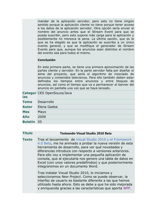 mandar de la aplicación servidor, pero esto no tiene ningún
         sentido porque la aplicación cliente no tiene porque tener acceso
         a los datos de la aplicación servidor. Otra opción sería enviar el
         nombre del anuncio antes que el Stream Event para que se
         pueda suscribir, pero esto supone más carga para la aplicación y
         posiblemente no merezca la pena. La última opción, que es la
         que se ha elegido es que la aplicación se suscriba a un único
         evento general, y que se modifique el generador de Stream
         Events para que, aunque los anuncios sean distintos el nombre
         del evento sea para todos el mismo.

         Conclusión

         En esta primera parte, se tiene una primera aproximación de las
         partes cliente y servidor. En la parte servidor falta por diseñar el
         alma del proyecto, que sería el algoritmo de mezclado de
         anuncios y contenidos televisivos. Para ello también deben estar
         definidos los tiempos entre anuncios y entre bloques de
         anuncios, así como el tiempo que va a permanecer el banner del
         anuncio en pantalla una vez que se haya lanzado.
Categor CES OpenSouce/Java
ías
Tema     Desarrollo
Autor    Elena Gadea
Mes      Mayo
Año      2009
Boletín 05


Título                  Testeando Visual Studio 2010 Beta
Texto    Tras el lanzamiento de Visual Studio 2010 y el Framework
         4.0 Beta, me he animado a probar la nueva versión de esta
         herramienta de desarrollo, para ver qué novedades y
         diferencias introduce con respecto a versiones anteriores.
         Para ello voy a implementar una pequeña aplicación de
         consola, que al ejecutarla nos genere una tabla de datos en
         Excel (con unos valores predefinidos) y que posteriormente
         integraremos en un documento Word.

         Tras instalar Visual Studio 2010, lo iniciamos y
         seleccionamos New Project. Como se puede observar, la
         interfaz de usuario es bastante diferente a las que hemos
         utilizado hasta ahora. Esto se debe a que ha sido mejorada
         y enriquecida gracias a las características que aporta WPF.
 