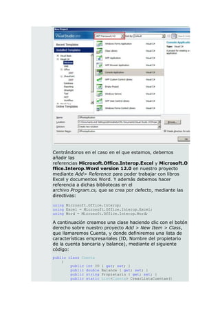 Centrándonos en el caso en el que estamos, debemos
añadir las
referencias Microsoft.Office.Interop.Excel y Microsoft.O
ffice.Interop.Word version 12.0 en nuestro proyecto
mediante Add> Reference para poder trabajar con libros
Excel y documentos Word. Y además debemos hacer
referencia a dichas bibliotecas en el
archivo Program.cs, que se crea por defecto, mediante las
directivas:

using Microsoft.Office.Interop;
using Excel = Microsoft.Office.Interop.Excel;
using Word = Microsoft.Office.Interop.Word;

A continuación creamos una clase haciendo clic con el botón
derecho sobre nuestro proyecto Add > New Item > Class,
que llamaremos Cuenta, y donde definiremos una lista de
características empresariales (ID, Nombre del propietario
de la cuenta bancaria y balance), mediante el siguiente
código:
public class Cuenta
    {
        public int ID   { get; set; }
        public double   Balance { get; set; }
        public string   Propietario { get; set; }
        public static   List<Cuenta> CrearListaCuentas()
 