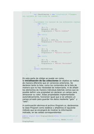 {
            var checkCuentas = new List<Cuenta> //Creamos
una variable de tipo Lista de cuentas.

            {
            //asignamos los valores de las diferentes cuentas
                new Cuenta
                {
                    ID = 1,
                    Balance = 285.93,
                    Propietario = "Maria Jimenez"
                },
                new Cuenta
                {
                    ID = 2,
                    Balance = 2349.23,
                    Propietario = "Ricardo Gonzalez"
                },
                new Cuenta
                {
                    ID = 3,
                    Balance = -39.46,
                    Propietario = "Antonio Sevilla"
                },
                new Cuenta
                {
                    ID = 4,
                    Balance = -50.86,
                    Propietario = "Manuel Fernandez"
                }
            };
            return checkCuentas;
        }

   }

En esta parte de código se puede ver como
la inicialización de las colecciones de objetos se realiza
de manera diferente que en versiones anteriores. Se
declaran tanto la lista, como los contenidos de la lista de
manera que no hay necesidad de instanciarla, ni de añadir
los elementos de manera individual.Además vemos que es
posible definir una propiedad sin declarar un campo para
almacenar su valor. Estas propiedades implementadas
automáticamente, funcionan igual que si se utilizara un
campo privado para guardar los datos mediante “gets” y
“sets”.

A continuación abrimos el archivo Program.cs, declaramos
la clase Program como estática y añadimos el siguiente
método que se encargará de mostrar la información
indicada, en las celdas correspondientes:
public static void DisplayInExcel(this IEnumerable<Cuenta>
Cuentas,
                          Action<Cuenta, Excel.Range>
DisplayFunc)
 