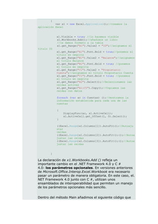 {
           var x1 = new Excel.Application();//creamos la
aplicación Excel


            x1.Visible = true; //lo hacemos visible
            x1.Workbooks.Add();//añadimos un libro
            //le damos formato a la tabla
            x1.get_Range("A1").Value2 = "ID";//asignamos el
título ID
            x1.get_Range("A1").Font.Bold = true;//ponemos el
            título en negrita
            x1.get_Range("B1").Value2 = "Balance";//asignamos
            el título Balance
            x1.get_Range("B1").Font.Bold = true; //ponemos
            el título en negrita
            x1.get_Range("C1").Value2 = "Propietario
            Cuenta";//asignamos el título Propietario Cuenta
            x1.get_Range("C1").Font.Bold = true; //ponemos
            el título en negrita
            x1.get_Range("A2").Select();//Seleccionamos las
            celdas activas
            x1.get_Range("A1:C5").Copy();//Copiamos las
            celdas con datos

            foreach (var ac in Cuentas) ();//mostramos la
            información establecida para cada una de las
            cuentas

            {
                DisplayFunc(ac, x1.ActiveCell);
                x1.ActiveCell.get_Offset(1, 0).Select();
            }

            ((Excel.Range)x1.Columns[1]).AutoFit();//Autoaju
            star
            celdas
            ((Excel.Range)x1.Columns[2]).AutoFit();();//Autoa
            justar las celdas
            ((Excel.Range)x1.Columns[3]).AutoFit();();//Autoa
            justar las celdas


        }

La declaración de x1.Workbooks.Add () refleja un
importante cambio en el .NET Framework 4.0 y C #
4.0: los parámetros opcionales. En versiones anteriores
de Microsoft.Office.Interop.Excel.Workbook era necesario
pasar un parámetro de manera obligatoria. En este caso, el.
NET Framework 4.0 junto con C #, utilizan unos
ensamblados de interoperabilidad que permiten un manejo
de los parámetros opcionales más sencillo.


Dentro del método Main añadimos el siguiente código que
 
