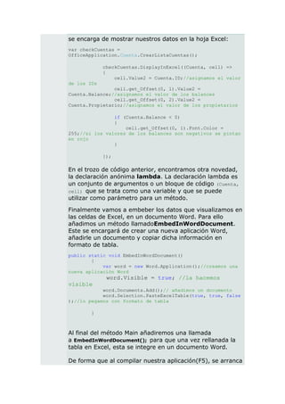 se encarga de mostrar nuestros datos en la hoja Excel:
var checkCuentas =
OfficeApplication.Cuenta.CrearListaCuentas();

             checkCuentas.DisplayInExcel((Cuenta, cell) =>
             {
                 cell.Value2 = Cuenta.ID;//asignamos el valor
de los IDs
                cell.get_Offset(0, 1).Value2 =
Cuenta.Balance;//asignamos el valor de los balances
                cell.get_Offset(0, 2).Value2 =
Cuenta.Propietario;//asignamos el valor de los propietarios

                if (Cuenta.Balance < 0)
                {
                    cell.get_Offset(0, 1).Font.Color =
255;//si los valores de los balances son negativos se pintan
en rojo
                }

             });

En el trozo de código anterior, encontramos otra novedad,
la declaración anónima lambda. La declaración lambda es
un conjunto de argumentos o un bloque de código (Cuenta,
cell) que se trata como una variable y que se puede
utilizar como parámetro para un método.

Finalmente vamos a embeber los datos que visualizamos en
las celdas de Excel, en un documento Word. Para ello
añadimos un método llamadoEmbedInWordDocument.
Este se encargará de crear una nueva aplicación Word,
añadirle un documento y copiar dicha información en
formato de tabla.
public static void EmbedInWordDocument()
        {
            var word = new Word.Application();//creamos una
nueva aplicación Word
              word.Visible = true; //la hacemos
visible
            word.Documents.Add();// añadimos un documento
            word.Selection.PasteExcelTable(true, true, false
);//lo pegamos con formato de tabla

        }



Al final del método Main añadiremos una llamada
a EmbedInWordDocument(); para que una vez rellanada la
tabla en Excel, esta se integre en un documento Word.

De forma que al compilar nuestra aplicación(F5), se arranca
 