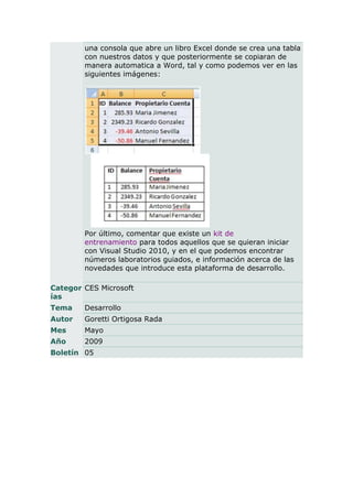 una consola que abre un libro Excel donde se crea una tabla
        con nuestros datos y que posteriormente se copiaran de
        manera automatica a Word, tal y como podemos ver en las
        siguientes imágenes:




        Por último, comentar que existe un kit de
        entrenamiento para todos aquellos que se quieran iniciar
        con Visual Studio 2010, y en el que podemos encontrar
        números laboratorios guiados, e información acerca de las
        novedades que introduce esta plataforma de desarrollo.

Categor CES Microsoft
ías
Tema    Desarrollo
Autor   Goretti Ortigosa Rada
Mes     Mayo
Año     2009
Boletín 05
 