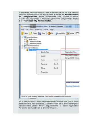El siguiente paso que vamos a ver es la elaboración de una base de
datos de compatibilidad de aplicaciones a través del Administrador
de Compatibilidad. Dicha herramienta está situada en Inicio-
>Todos los programas-> Microsoft Application Compatibility Toolkit
5.5-> Compatibility Administrator.




En la pantalla inicial de dicha herramienta hacemos click con el botón
derecho sobre New Database. A continuación en el menú emergente
seleccionamos Create New y seguidamente la opción Application
Fix (como se muestra en la anterior imagen).
 
