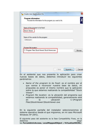 En el asistente que nos presenta la aplicación para crear
nuevas bases de datos, debemos introducir los siguientes
parámetros:

      Name of the program to be fixed: es el nombre por el
       que vamos a reconocer nuestra base de datos, mi
       propuesta es poner el mismo nombre que la aplicación
       sobre la que estamos realizando la compatibilidad “Stock
       Viewer”.
      Program file location: es la ubicación del programa que
       estamos realizando la compatibilidad, generalmente está
       en           la           ubicación           C:Program
       FilesStockViewerStockViewer.exe



En la siguiente pantalla del instalador seleccionaremos el
sistema operativo desde el que migramos, en mi caso Microsoft
Windows XP (SP2).
El siguiente paso del asistente es la fase Compatibility Fixes, en la
debemos                                                         elegir
las ForceAdminAccess, LocalMappedObject y VirtualizeHKCRLi
 