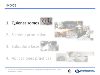 INDICE




1. Quienes somos

2. Sistema productivo

3. Soldadura láser

4. Aplicaciones prácticas

3   | 5/10/12| “2º Congreso Internacional de Soldadura y Tecnologías de Unión” - CESOL
    Ricardo Veira Lorenzo
 