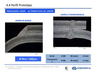4.4 Perfil Prototipo
 PROCESADO LÁSER – ALTERNATIVAS DE UNIÓN
                                                                                        UNIÓN A TRANSPARENCIA

               UNIÓN EN BORDE




                                                                                        Potencia   Velocidad   Posición
                                                                      Unión
                                                                                          láser     soldeo      focal
                                                                      Borde              4 kW      50 mm/s     +4 mm
                     Ø fibra = 600µm                              Transparenci
                                                                                         4 kW      70 mm/s     +1 mm
                                                                       a

33 | 5/10/12| “2º Congreso Internacional de Soldadura y Tecnologías de Unión” - CESOL
   Ricardo Veira Lorenzo
 
