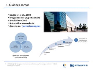 1. Quienes somos


     • Nacida en el año 2000
     • Integrada en el Grupo Caamaño
     • Ampliada en 2010
     • Automatización creciente
     • Apuesta por nuevas tecnologías




                                                                                          Expectativas de
                                                                                          crecimiento en
                                                                                         coyuntura actual




            Materiales procesados en
              2012 hasta la fecha



4   | 5/10/12| “2º Congreso Internacional de Soldadura y Tecnologías de Unión” - CESOL
    Ricardo Veira Lorenzo
 