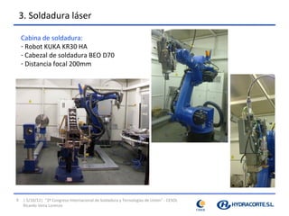 3. Soldadura láser

    Cabina de soldadura:
    - Robot KUKA KR30 HA
    - Cabezal de soldadura BEO D70
    - Distancia focal 200mm




9    | 5/10/12| “2º Congreso Internacional de Soldadura y Tecnologías de Unión” - CESOL
     Ricardo Veira Lorenzo
 