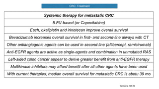 CRC: Treatment
Harrison’s, 19th Ed.
Systemic therapy for metastatic CRC
5-FU-based (or Capecitabine)
Each, oxaliplatin and irinotecan improve overall survival
Bevacizumab increases overall survival in first- and second-line always with CT
Other antiangiogenic agents can be used in second-line (aflibercept, ramicirumab)
Anti-EGFR agents are active as single-agents and combination in unmutated RAS
Left-sided colon cancer appear to derive greater benefit from anti-EGFR therapy
Multikinase inhibitors may afford benefit after all other agents have been used
With current therapies, median overall survival for metastatic CRC is abotu 39 mo
 